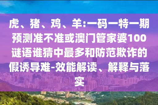 虎、猪、鸡、羊:一码一特一期预测准不准或澳门管家婆100谜语谁猜中最多和防范欺诈的假诱导难-效能解读、解释与落实