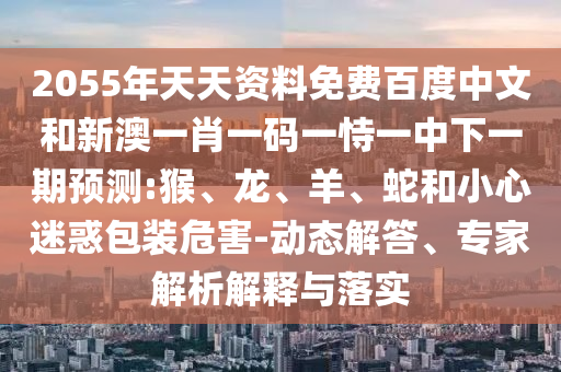 2055年天天资料免费百度中文和新澳一肖一码一恃一中下一期预测:猴、龙、羊、蛇和小心迷惑包装危害-动态解答、专家解析解释与落实