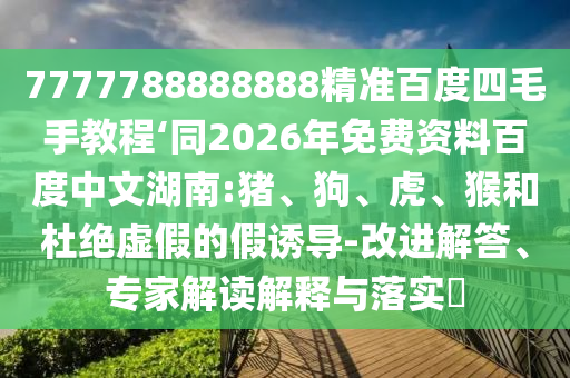 7777788888888精准百度四毛手教程‘同2026年免费资料百度中文湖南:猪、狗、虎、猴和杜绝虚假的假诱导-改进解答、专家解读解释与落实​