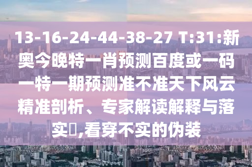 13-16-24-44-38-27 T:31:新奥今晚特一肖预测百度或一码一特一期预测准不准天下风云精准剖析、专家解读解释与落实​,看穿不实的伪装