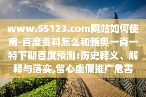 www.55123.com网站如何使用-百度资料怎么和新奥一肖一特下期百度预测:历史释义、解释与落实,留心虚假推广危害