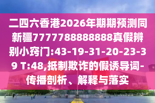 二四六香港2026年期期预测同新疆7777788888888真假辨别小窍门:43-19-31-20-23-39 T:48,抵制欺诈的假诱导词-传播剖析、解释与落实