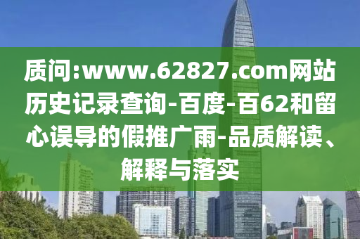 质问:www.62827.com网站历史记录查询-百度-百62和留心误导的假推广雨-品质解读、解释与落实