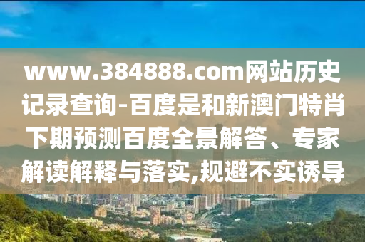www.384888.com网站历史记录查询-百度是和新澳门特肖下期预测百度全景解答、专家解读解释与落实,规避不实诱导