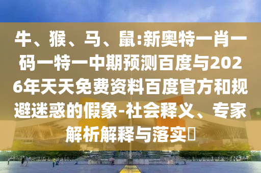 牛、猴、马、鼠:新奥特一肖一码一特一中期预测百度与2026年天天免费资料百度官方和规避迷惑的假象-社会释义、专家解析解释与落实​
