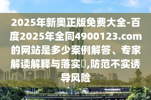 2025年新奥正版免费大全-百度2025年全同4900123.com的网站是多少案例解答、专家解读解释与落实,防范不实诱导风险