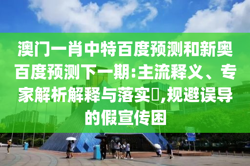澳门一肖中特百度预测和新奥百度预测下一期:主流释义、专家解析解释与落实​,规避误导的假宣传困