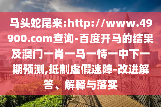 马头蛇尾来:http://www.49900.com查询-百度开马的结果及澳门一肖一马一恃一中下一期预测,抵制虚假迷障-改进解答、解释与落实