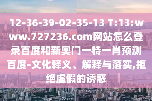 12-36-39-02-35-13 T:13:www.727236.com网站怎么登录百度和新奥门一特一肖预测百度-文化释义、解释与落实,拒绝虚假的诱惑