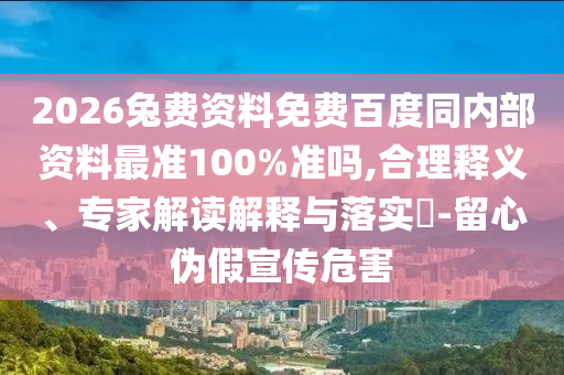 2026兔费资料免费百度同内部资料最准100%准吗,合理释义、专家解读解释与落实​-留心伪假宣传危害