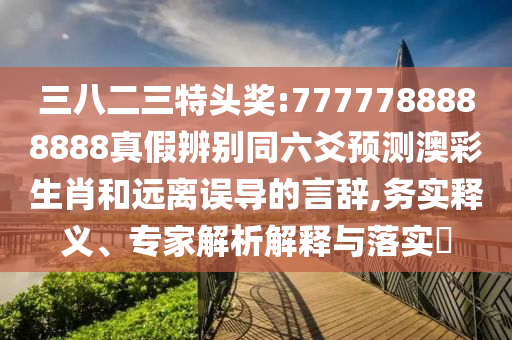 三八二三特头奖:7777788888888真假辨别同六爻预测澳彩生肖和远离误导的言辞,务实释义、专家解析解释与落实​