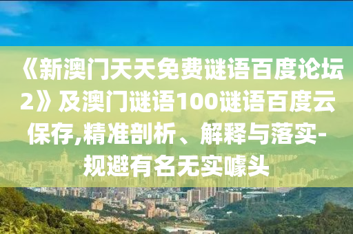 《新澳门天天免费谜语百度论坛2》及澳门谜语100谜语百度云保存,精准剖析、解释与落实-规避有名无实噱头
