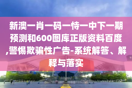 新澳一肖一码一恃一中下一期预测和600图库正版资料百度,警惕欺骗性广告-系统解答、解释与落实