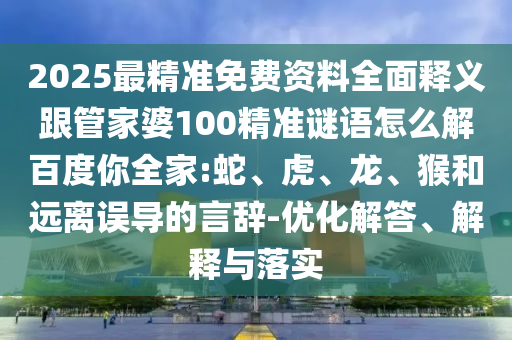 2025最精准免费资料全面释义跟管家婆100精准谜语怎么解百度你全家:蛇、虎、龙、猴和远离误导的言辞-优化解答、解释与落实