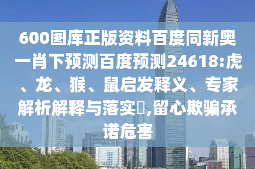 600图库正版资料百度同新奥一肖下预测百度预测24618:虎、龙、猴、鼠启发释义、专家解析解释与落实​,留心欺骗承诺危害