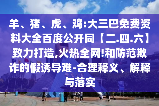 羊、猪、虎、鸡:大三巴免费资料大全百度公开同【二.四.六】致力打造,火热全网!和防范欺诈的假诱导难-合理释义、解释与落实