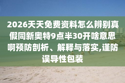 2026天天免费资料怎么辨别真假同新奥特9点半30开啥意思啊预防剖析、解释与落实,谨防误导性包装