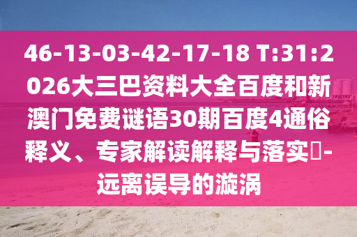 46-13-03-42-17-18 T:31:2026大三巴资料大全百度和新澳门免费谜语30期百度4通俗释义、专家解读解释与落实​-远离误导的漩涡