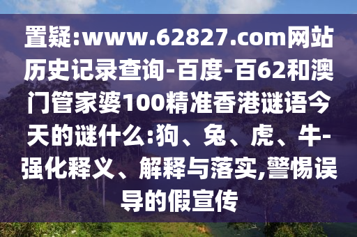置疑:www.62827.com网站历史记录查询-百度-百62和澳门管家婆100精准香港谜语今天的谜什么:狗、兔、虎、牛-强化释义、解释与落实,警惕误导的假宣传
