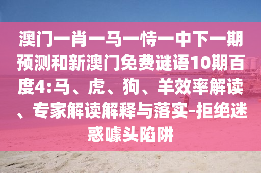 澳门一肖一马一恃一中下一期预测和新澳门免费谜语10期百度4:马、虎、狗、羊效率解读、专家解读解释与落实-拒绝迷惑噱头陷阱