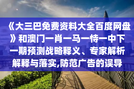 《大三巴免费资料大全百度网盘》和澳门一肖一马一恃一中下一期预测战略释义、专家解析解释与落实,防范广告的误导
