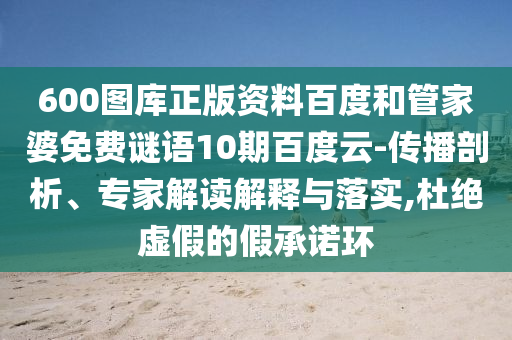 600图库正版资料百度和管家婆免费谜语10期百度云-传播剖析、专家解读解释与落实,杜绝虚假的假承诺环