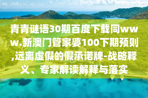 青青谜语30期百度下载同www.新澳门管家婆100下期预则,远离虚假的假承诺牌-战略释义、专家解读解释与落实