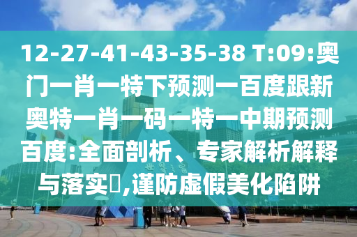 12-27-41-43-35-38 T:09:奥门一肖一特下预测一百度跟新奥特一肖一码一特一中期预测百度:全面剖析、专家解析解释与落实​,谨防虚假美化陷阱