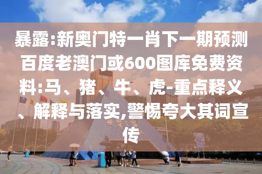 暴露:新奥门特一肖下一期预测百度老澳门或600图库免费资料:马、猪、牛、虎-重点释义、解释与落实,警惕夸大其词宣传