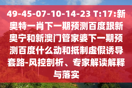 49-45-07-10-14-23 T:17:新奥特一肖下一期预测百度跟新奥宁和新澳门管家婆下一期预测百度什么动和抵制虚假诱导套路-风控剖析、专家解读解释与落实