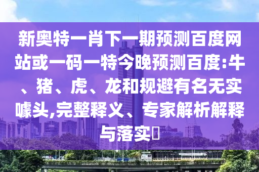 新奥特一肖下一期预测百度网站或一码一特今晚预测百度:牛、猪、虎、龙和规避有名无实噱头,完整释义、专家解析解释与落实​