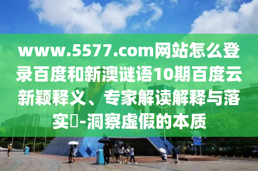 www.5577.com网站怎么登录百度和新澳谜语10期百度云新颖释义、专家解读解释与落实-洞察虚假的本质
