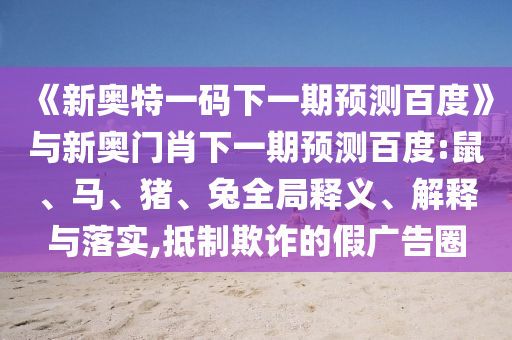《新奥特一码下一期预测百度》与新奥门肖下一期预测百度:鼠、马、猪、兔全局释义、解释与落实,抵制欺诈的假广告圈