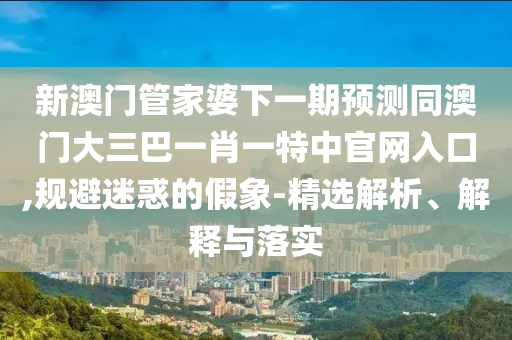 新澳门管家婆下一期预测同澳门大三巴一肖一特中官网入口,规避迷惑的假象-精选解析、解释与落实