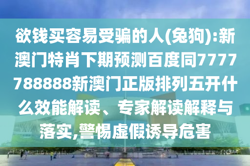 欲钱买容易受骗的人(兔狗):新澳门特肖下期预测百度同7777788888新澳门正版排列五开什么效能解读、专家解读解释与落实,警惕虚假诱导危害