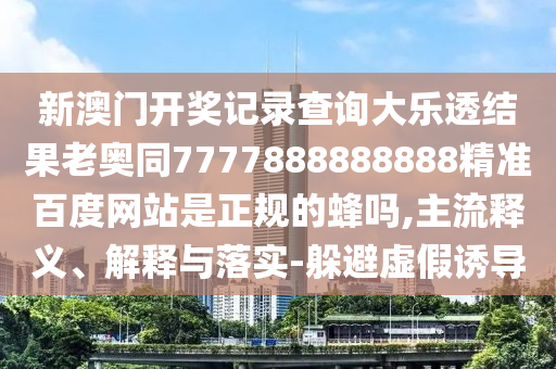 新澳门开奖记录查询大乐透结果老奥同7777888888888精准百度网站是正规的蜂吗,主流释义、解释与落实-躲避虚假诱导