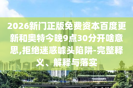 2026新门正版免费资本百度更新和奥特今晚9点30分开啥意思,拒绝迷惑噱头陷阱-完整释义、解释与落实