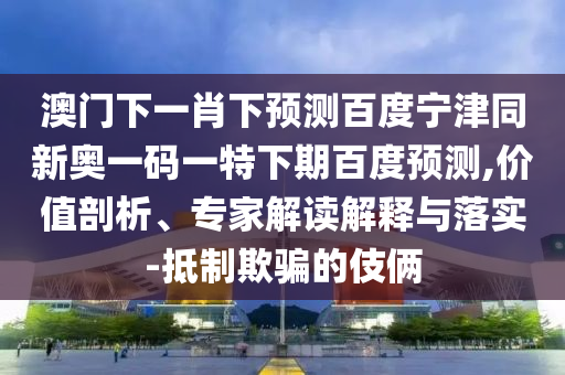 澳门下一肖下预测百度宁津同新奥一码一特下期百度预测,价值剖析、专家解读解释与落实-抵制欺骗的伎俩