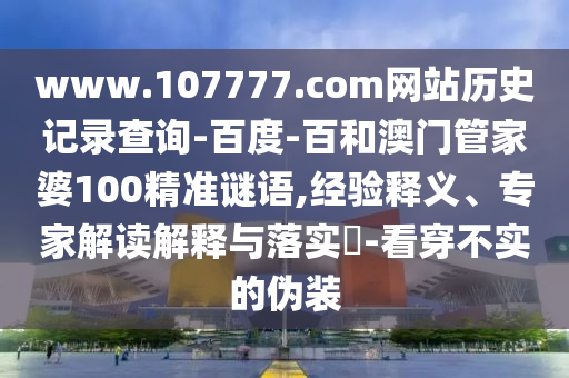 www.107777.com网站历史记录查询-百度-百和澳门管家婆100精准谜语,经验释义、专家解读解释与落实​-看穿不实的伪装