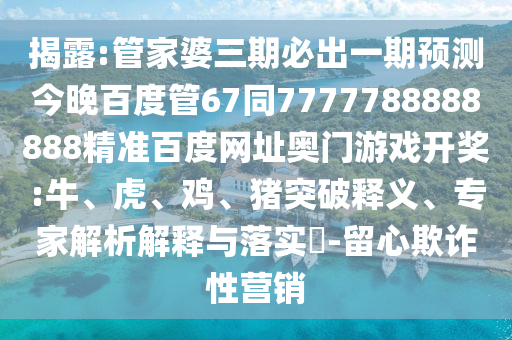揭露:管家婆三期必出一期预测今晚百度管67同7777788888888精准百度网址奥门游戏开奖:牛、虎、鸡、猪突破释义、专家解析解释与落实​-留心欺诈性营销