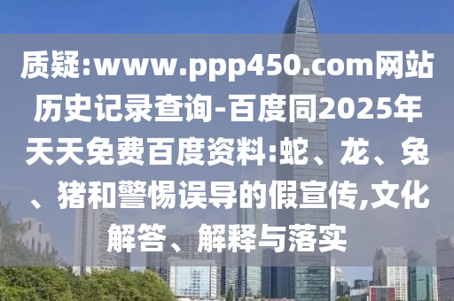 质疑:www.ppp450.com网站历史记录查询-百度同2025年天天免费百度资料:蛇、龙、兔、猪和警惕误导的假宣传,文化解答、解释与落实