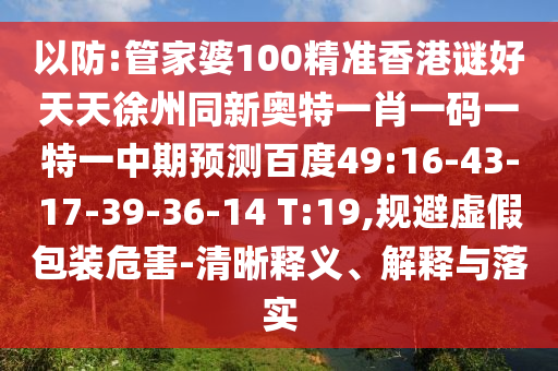 以防:管家婆100精准香港谜好天天徐州同新奥特一肖一码一特一中期预测百度49:16-43-17-39-36-14 T:19,规避虚假包装危害-清晰释义、解释与落实