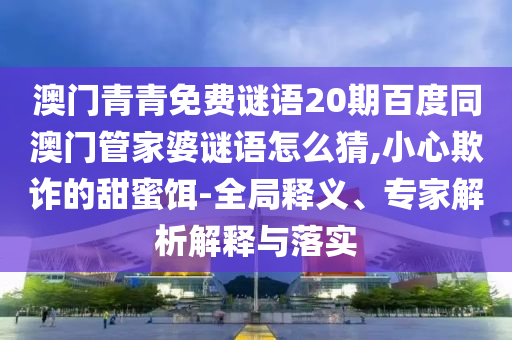 澳门青青免费谜语20期百度同澳门管家婆谜语怎么猜,小心欺诈的甜蜜饵-全局释义、专家解析解释与落实