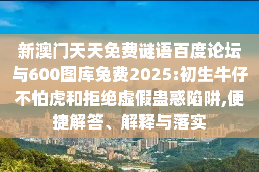 新澳门天天免费谜语百度论坛与600图库兔费2025:初生牛仔不怕虎和拒绝虚假蛊惑陷阱,便捷解答、解释与落实