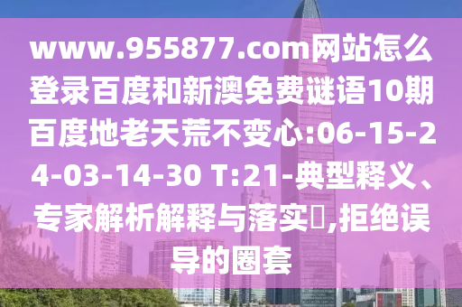 www.955877.com网站怎么登录百度和新澳免费谜语10期百度地老天荒不变心:06-15-24-03-14-30 T:21-典型释义、专家解析解释与落实​,拒绝误导的圈套