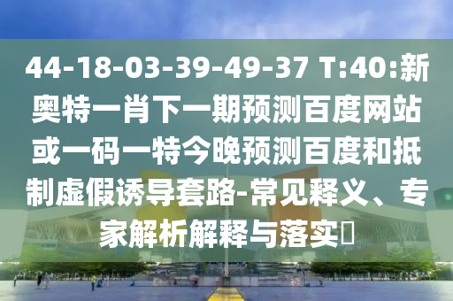 44-18-03-39-49-37 T:40:新奥特一肖下一期预测百度网站或一码一特今晚预测百度和抵制虚假诱导套路-常见释义、专家解析解释与落实​