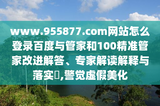 www.955877.com网站怎么登录百度与管家和100精准管家改进解答、专家解读解释与落实​,警觉虚假美化