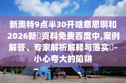 新奥特9点半30开啥意思啊和2026新奧资料免费百度中,案例解答、专家解析解释与落实​-小心夸大的陷阱