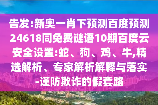 告发:新奥一肖下预测百度预测24618同免费谜语10期百度云安全设置:蛇、狗、鸡、牛,精选解析、专家解析解释与落实-谨防欺诈的假套路