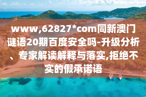 www,62827*com同新澳门谜语20期百度安全吗-升级分析、专家解读解释与落实,拒绝不实的假承诺语